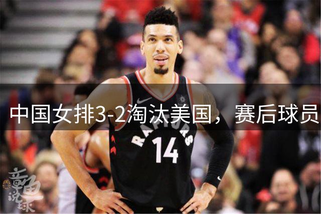 中国女排3-2淘汰美国，赛后球员表现评分：3满分3优秀 2及格